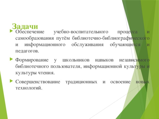 Обеспечение учебно-воспитательного процесса и самообразования путём библиотечно-библиографического и информационного обслуживания обучающихся и педагогов. Формирование у школьников навыков независимого библиотечного пользователя, информационной культуры и культуры чтения. Совершенствование традиционных и освоение новых технологий.  Задачи 