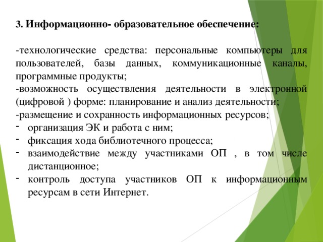 3. Информационно- образовательное обеспечение:  -технологические средства: персональные компьютеры для пользователей, базы данных, коммуникационные каналы, программные продукты; -возможность осуществления деятельности в электронной (цифровой ) форме: планирование и анализ деятельности; -размещение и сохранность информационных ресурсов; организация ЭК и работа с ним; фиксация хода библиотечного процесса; взаимодействие между участниками ОП , в том числе дистанционное; контроль доступа участников ОП к информационным ресурсам в сети Интернет. 