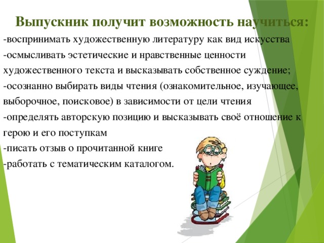 Выпускник получит возможность научиться: -воспринимать художественную литературу как вид искусства -осмысливать эстетические и нравственные ценности художественного текста и высказывать собственное суждение; -осознанно выбирать виды чтения (ознакомительное, изучающее, выборочное, поисковое) в зависимости от цели чтения -определять авторскую позицию и высказывать своё отношение к герою и его поступкам -писать отзыв о прочитанной книге -работать с тематическим каталогом.   
