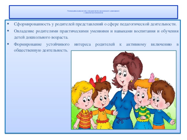   Планируемые результаты сотрудничества дошкольного учреждения  с семьями воспитанников:   Сформированность у родителей представлений о сфере педагогической деятельности. Овладение родителями практическими умениями и навыками воспитания и обучения детей дошкольного возраста. Формирование устойчивого интереса родителей к активному включению в общественную деятельность. 