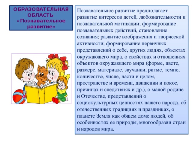 ОБРАЗОВАТЕЛЬНАЯ ОБЛАСТЬ  «Познавательное развитие» Познавательное развитие предполагает развитие интересов детей, любознательности и познавательной мотивации; формирование познавательных действий, становление сознания; развитие воображения и творческой активности; формирование первичных представлений о себе, других людях, объектах окружающего мира, о свойствах и отношениях объектов окружающего мира (форме, цвете, размере, материале, звучании, ритме, темпе, количестве, числе, части и целом, пространстве и времени, движении и покое, причинах и следствиях и др.), о малой родине и Отечестве, представлений о социокультурных ценностях нашего народа, об отечественных традициях и праздниках, о планете Земля как общем доме людей, об особенностях ее природы, многообразии стран и народов мира. 