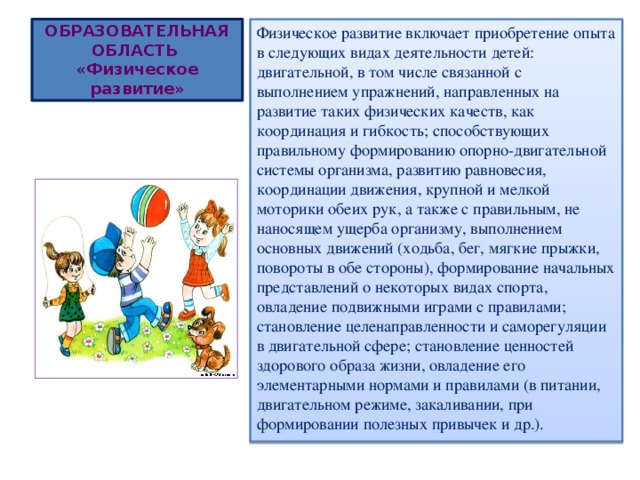 ОБРАЗОВАТЕЛЬНАЯ ОБЛАСТЬ  «Физическое развитие» Физическое развитие включает приобретение опыта в следующих видах деятельности детей: двигательной, в том числе связанной с выполнением упражнений, направленных на развитие таких физических качеств, как координация и гибкость; способствующих правильному формированию опорно-двигательной системы организма, развитию равновесия, координации движения, крупной и мелкой моторики обеих рук, а также с правильным, не наносящем ущерба организму, выполнением основных движений (ходьба, бег, мягкие прыжки, повороты в обе стороны), формирование начальных представлений о некоторых видах спорта, овладение подвижными играми с правилами; становление целенаправленности и саморегуляции в двигательной сфере; становление ценностей здорового образа жизни, овладение его элементарными нормами и правилами (в питании, двигательном режиме, закаливании, при формировании полезных привычек и др.). 