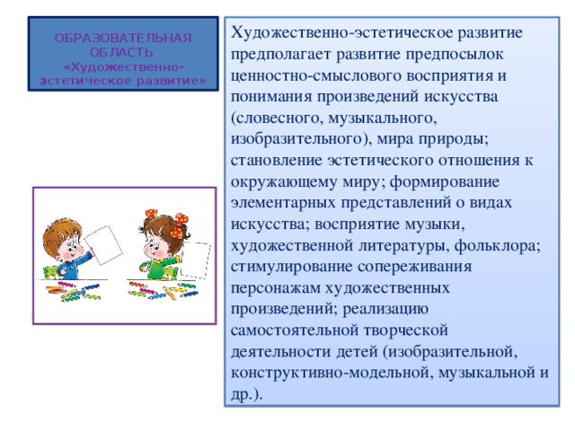 ОБРАЗОВАТЕЛЬНАЯ ОБЛАСТЬ  «Художественно-эстетическое развитие» Художественно-эстетическое развитие предполагает развитие предпосылок ценностно-смыслового восприятия и понимания произведений искусства (словесного, музыкального, изобразительного), мира природы; становление эстетического отношения к окружающему миру; формирование элементарных представлений о видах искусства; восприятие музыки, художественной литературы, фольклора; стимулирование сопереживания персонажам художественных произведений; реализацию самостоятельной творческой деятельности детей (изобразительной, конструктивно-модельной, музыкальной и др.). 