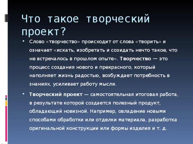 Что такое творческий проект? Слово «творчество» происходит от слова «творить» и означает «искать, изобретать и созидать нечто такое, что не встречалось в прошлом опыте». Творчество — это процесс создания нового и прекрасного, который наполняет жизнь радостью, возбуждает потребность в знаниях, усиливает работу мысли. Творческий проект — самостоятельная итоговая ра­бота, в результате которой создается полезный про­дукт, обладающий новизной. Например, овладение но­выми способами обработки или отделки материала, разработка оригинальной конструкции или формы из­делия и т. д. 