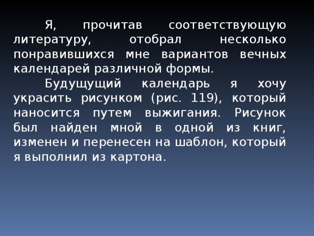  Я, прочитав соответствую­щую литературу, отобрал не­сколько понравившихся мне вариантов вечных календарей различной формы.  Будущущий календарь я хочу украсить рисунком (рис. 119), который наносится путем выжигания. Рисунок был найден мной в одной из книг, изменен и перенесен на шаблон, который я выполнил из картона. 