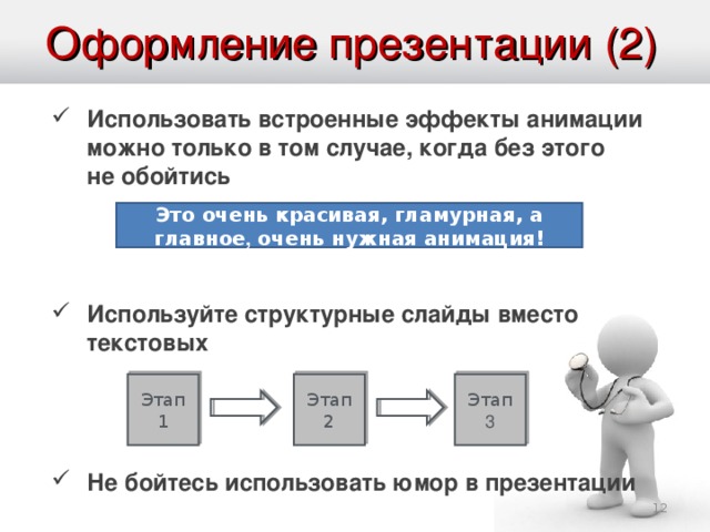 Оформление презентации (2) Использовать встроенные эффекты анимации можно только в том случае, когда без этого не обойтись   Используйте структурные слайды вместо текстовых   Не бойтесь использовать юмор в презентации   Это очень красивая, гламурная, а главное , очень нужная анимация! Анимация в программах по созданию презентаций является на сегодняшний день обязательным атрибутом. Но узнавая о возможностях этих программ, мы начинаем пользоваться ими где надо и где не надо. Думаю, многие из вас были на выступлениях, в которых текст презентации выводился «печатающей машинкой». Помните свои ощущения? Зачем это же удовольствие доставлять вашим слушателям? Анимацию лучше использовать для облегчения понимания графической информации, но не более того. Последний совет из разряда не для всех. Он применим лишь для сильных ораторов. Можете им начинать пользоваться только тогда, когда у вас будет соответствующий опыт ведения выступлений. Этап 1 Этап 2 Этап 3  