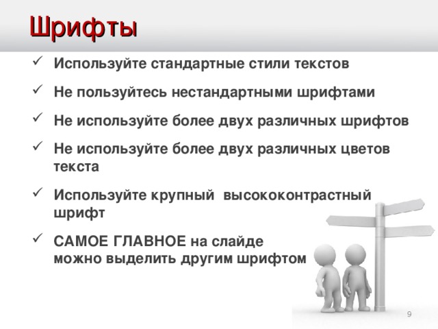 Шрифты Используйте стандартные стили текстов Не пользуйтесь нестандартными шрифтами Не используйте более двух различных шрифтов Не используйте более двух различных цветов текста Используйте крупный высококонтрастный шрифт САМОЕ ГЛАВНОЕ на слайде   можно выделить другим шрифтом   Если про фон мы с вами говорили, что нельзя использовать стандартный, то по отношению к шрифтам ситуация противоположная: применяйте только стандартные шрифты. Причины весьма банальны: Чаще всего мы выступаем с презентацией с чужого компьютера, а какие на нем есть шрифты? Может необходимых нам просто нет? Многие произвольные шрифты весьма сложны для зрительного восприятия. И наш взгляд их воспринимает весьма критично: глаза просто отказываются читать текст. Также хотелось бы заметить, что шрифт должен контрастировать на фоне презентации. Светло-серые буквы на белом фоне читать никто не будет!  