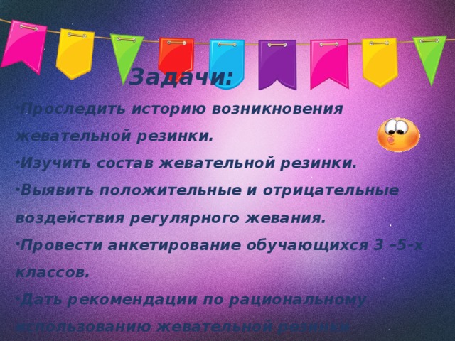 Задачи:  Проследить историю возникновения жевательной резинки. Изучить состав жевательной резинки. Выявить положительные и отрицательные воздействия регулярного жевания.  Провести анкетирование обучающихся 3 –5-х классов. Дать рекомендации по рациональному использованию жевательной резинки   