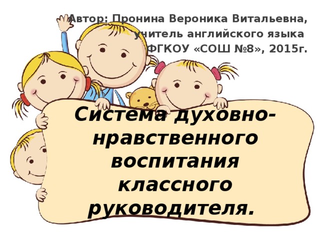 Автор: Пронина Вероника Витальевна, учитель английского языка ФГКОУ «СОШ №8», 2015г. Система духовно-нравственного воспитания  классного руководителя. 