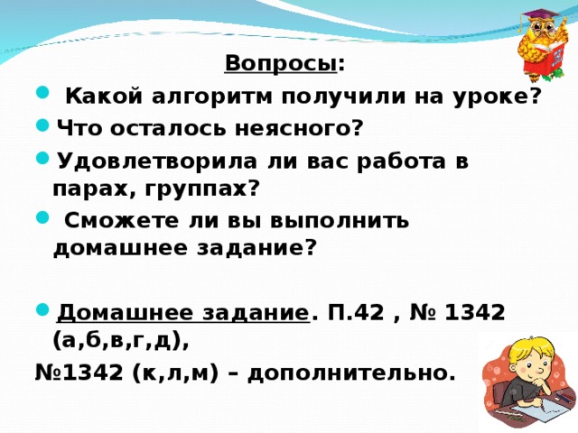 Вопросы :  Какой алгоритм получили на уроке? Что осталось неясного? Удовлетворила ли вас работа в парах, группах?  Сможете ли вы выполнить домашнее задание?  Домашнее задание . П.42 , № 1342 (а,б,в,г,д), № 1342 (к,л,м) – дополнительно.  
