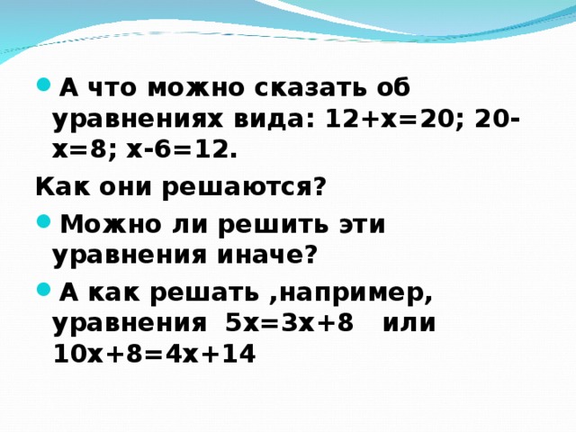 А что можно сказать об уравнениях вида: 12+х=20; 20-х=8; х-6=12. Как они решаются? Можно ли решить эти уравнения иначе? А как решать ,например, уравнения 5х=3х+8 или 10х+8=4х+14  