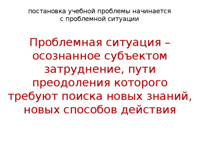 постановка учебной проблемы начинается  с проблемной ситуации   Проблемная ситуация – осознанное субъектом затруднение, пути преодоления которого требуют поиска новых знаний, новых способов действия   