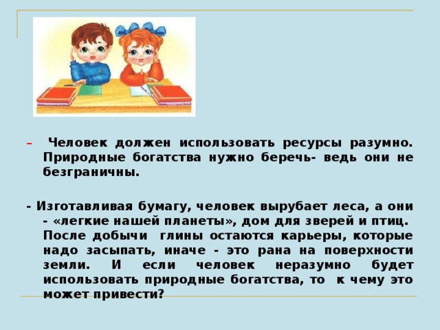 – Человек должен использовать ресурсы разумно. Природные богатства нужно беречь- ведь они не безграничны.  - Изготавливая бумагу, человек вырубает леса, а они - «легкие нашей планеты», дом для зверей и птиц. После добычи глины остаются карьеры, которые надо засыпать, иначе - это рана на поверхности земли. И если человек неразумно будет использовать природные богатства, то к чему это может привести?  