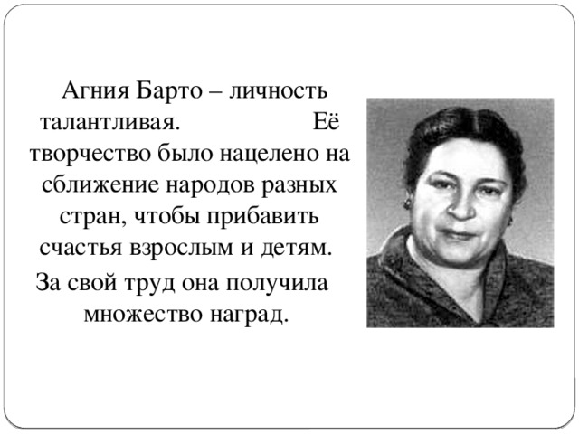 Агния Барто – личность талантливая. Её творчество было нацелено на сближение народов разных стран, чтобы прибавить счастья взрослым и детям. За свой труд она получила множество наград.