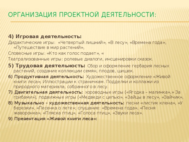 Организация проектной деятельности:   4) Игровая деятельность: Дидактические игры: «Четвертый лишний», «В лесу», «Времена года», «Путешествие в мир растений», Словесные игры: «Кто как голос подает», « Театрализованные игры: ролевые диалоги, инсценировки сказок. 5) Трудовая деятельность: Сбор и оформление гербария лесных растений, создание коллекции семян, плодов, шишек. 6) Продуктивная деятельность: Художественное оформление «Живой книги леса», Иллюстрации к страничкам. Подделки и коллажи из природного материала, собранного в лесу. 7) Двигательная деятельность: хороводные игры («Ягодка – малинка»,» За грибами»), подвижные игры («Медведи с цепью», «Зайцы в лесу», «Зайчик», 8) Музыкально – художественная деятельность: песни «листик клена», «У березки», «Песенка о лете»; слушание: «Времена года», «Песня жаворонка», «Пляска птиц», «Голоса птиц», «Звуки леса». 9) Презентация «Живой книги леса»: