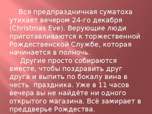  Вся предпраздничная суматоха утихает вечером 24-го декабря (Christmas Eve). Верующие люди приготавливаются к торжественной Рождественской Службе, которая начинается в полночь.  Другие просто собираются вместе, чтобы поздравить друг друга и выпить по бокалу вина в честь  праздника. Уже в 11 часов вечера вы не найдёте ни одного открытого магазина. Всё замирает в преддверье Рождества. 