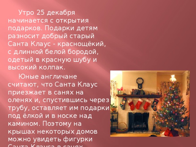  Утро 25 декабря начинается с открытия подарков. Подарки детям разносит добрый старый Санта Клаус - краснощёкий, с длинной белой бородой, одетый в красную шубу и высокий колпак.  Юные англичане считают, что Санта Клаус приезжает в санях на оленях и, спустившись через трубу, оставляет им подарки под ёлкой и в носке над камином. Поэтому на крышах некоторых домов можно увидеть фигурки Санта Клауса в санях. 