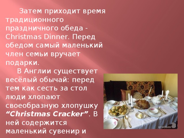  Затем приходит время традиционного праздничного обеда - Christmas Dinner. Перед обедом самый маленький член семьи вручает подарки.  В Англии существует весёлый обычай: перед тем как сесть за стол люди хлопают своеобразную хлопушку “Christmas Cracker” . В ней содержится маленький сувенир и шуточное послание . 