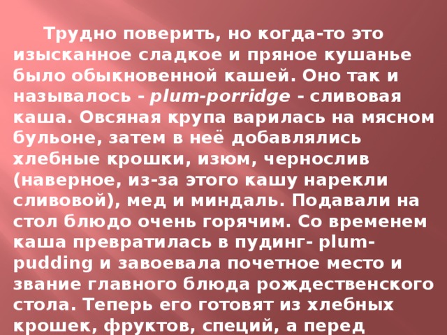  Трудно поверить, но когда-то это изысканное сладкое и пряное кушанье было обыкновенной кашей. Оно так и называлось - plum-porridge - сливовая каша. Овсяная крупа варилась на мясном бульоне, затем в неё добавлялись хлебные крошки, изюм, чернослив (наверное, из-за этого кашу нарекли сливовой), мед и миндаль. Подавали на стол блюдо очень горячим. Со временем каша превратилась в пудинг- plum-pudding и завоевала почетное место и звание главного блюда рождественского стола. Теперь его готовят из хлебных крошек, фруктов, специй, а перед подачей на стол обливают ромом и поджигают. 