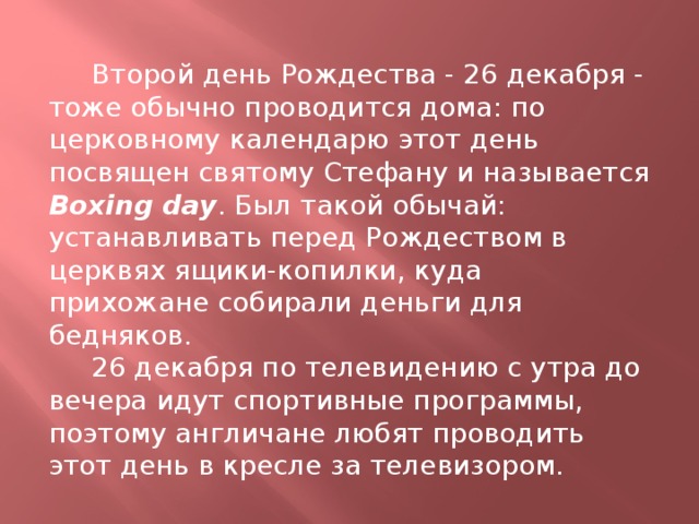  Второй день Рождества - 26 декабря - тоже обычно проводится дома: по церковному календарю этот день посвящен святому Стефану и называется Boxing day . Был такой обычай: устанавливать перед Рождеством в церквях ящики-копилки, куда прихожане собирали деньги для бедняков.  26 декабря по телевидению с утра до вечера идут спортивные программы, поэтому англичане любят проводить этот день в кресле за телевизором. 