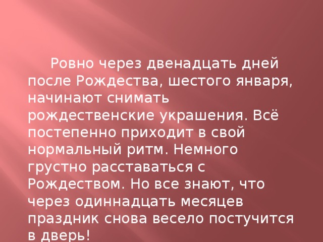  Ровно через двенадцать дней после Рождества, шестого января, начинают снимать рождественские украшения. Всё постепенно приходит в свой нормальный ритм. Немного грустно расставаться с Рождеством. Но все знают, что через одиннадцать месяцев праздник снова весeло постучится в дверь! 