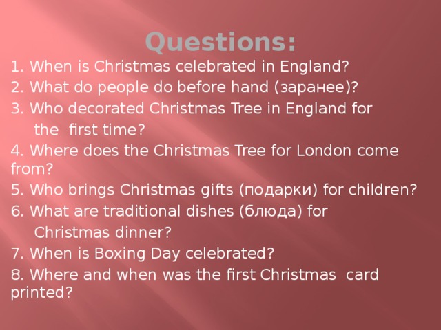 Questions: 1. When is Christmas celebrated in England? 2. What do people do before hand (заранее)? 3. Who decorated Christmas Tree in England for  the first time? 4. Where does the Christmas Tree for London come from? 5. Who brings Christmas gifts (подарки) for children? 6. What are traditional dishes (блюдa) for  Christmas dinner? 7. When is Boxing Day celebrated? 8. Where and when was the first Christmas card printed? 