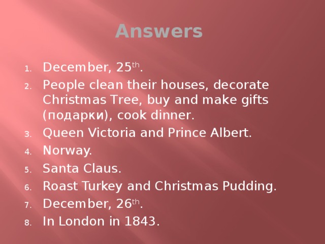 Answers December, 25 th . People clean their houses, decorate Christmas Tree, buy and make gifts (подарки), cook dinner. Queen Victoria and Prince Albert. Norway. Santa Claus. Roast Turkey and Christmas Pudding. December, 26 th . In London in 1843. 