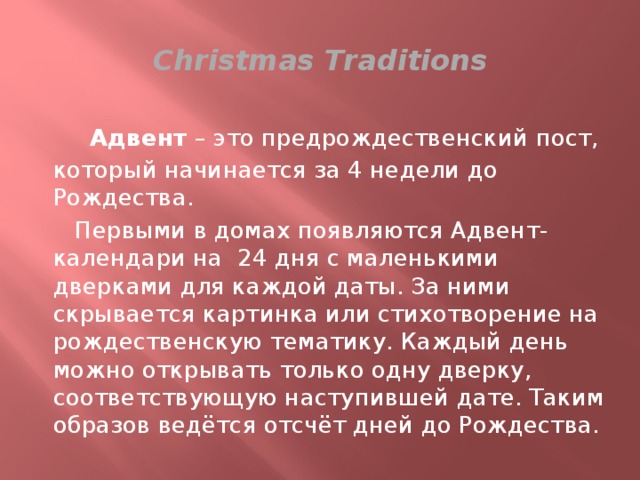 Сhristmas Traditions  Адвент – это предрождественский пост, который начинается за 4 недели до Рождества.  Первыми в домах появляются Адвент-календари на 24 дня с маленькими дверками для каждой даты. За ними скрывается картинка или стихотворение на рождественскую тематику. Каждый день можно открывать только одну дверку, соответствующую наступившей дате. Таким образов ведётся отсчёт дней до Рождества. 