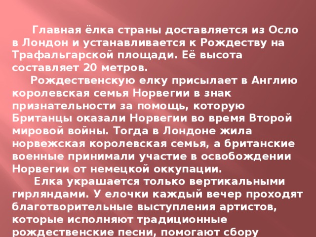  Главная ёлка страны доставляется из Осло в Лондон и устанавливается к Рождеству на Трафальгарской площади. Её высота составляет 20 метров.  Рождественскую елку присылает в Англию королевская семья Норвегии в знак признательности за помощь, которую Британцы оказали Норвегии во время Второй мировой войны. Тогда в Лондоне жила норвежская королевская семья, а британские военные принимали участие в освобождении Норвегии от немецкой оккупации.  Елка украшается только вертикальными гирляндами. У елочки каждый вечер проходят благотворительные выступления артистов, которые исполняют традиционные рождественские песни, помогают сбору средств на благотворительные цели . 