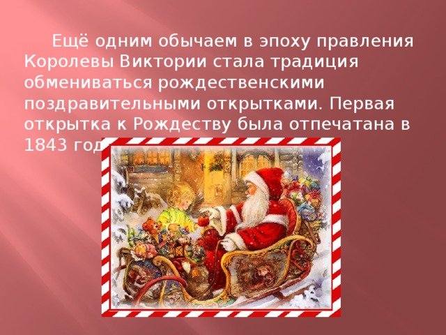  Ещё одним обычаем в эпоху правления Королевы Виктории стала традиция обмениваться рождественскими поздравительными открытками. Первая открытка к Рождеству была отпечатана в 1843 году в Лондоне. 
