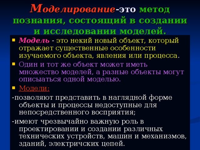 М оделирование -это метод познания,  состоящий в создании и исследовании моделей. Модель  - это некий новый объект, который  отражает существенные особенности изучаемого объекта, явления или процесса . Один и тот же объект может иметь множество моделей, а разные объекты могут описыаться одной моделью. Модели: -позволяют представить в наглядной форме объекты и процессы недоступные для непосредственного восприятия; -имеют чрезвычайно важную роль в проектировании и создании различных технических устройств, машин и механизмов, зданий, электричских цепей.