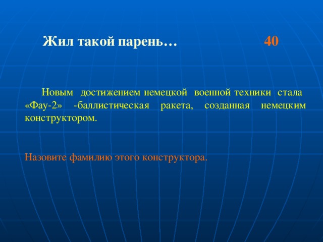 Жил такой парень… 40   Новым достижением немецкой военной техники стала «Фау-2» -баллистическая ракета, созданная немецким конструктором. Назовите фамилию этого конструктора.