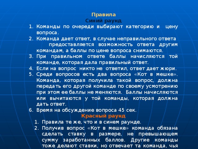 Правила Синий раунд Команды по очереди выбирают категорию и цену вопроса. Команда дает ответ, в случае неправильного ответа предоставляется возможность ответа другим командам, а баллы по цене вопроса снимаются. При правильном ответе баллы начисляются той команде, которая дала правильный ответ. Если на вопрос никто не ответил, ответ дает жюри. Среди вопросов есть два вопроса «Кот в мешке». Команда, которая получила такой вопрос, должна передать его другой команде по своему усмотрению при этом ее баллы не меняются. Баллы начисляются или вычитаются у той команды, которая должна дать ответ. Время на обсуждение вопроса 45 сек. Красный раунд