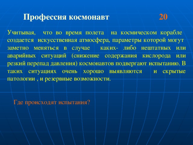 Профессия космонавт 20  Учитывая, что во время полета на космическом корабле создается искусственная атмосфера, параметры которой могут заметно меняться в случае каких- либо нештатных или аварийных ситуаций (снижение содержания кислорода или резкий перепад давления) космонавтов подвергают испытанию. В таких ситуациях очень хорошо выявляются и скрытые патологии , и резервные возможности.  Где происходят испытания?