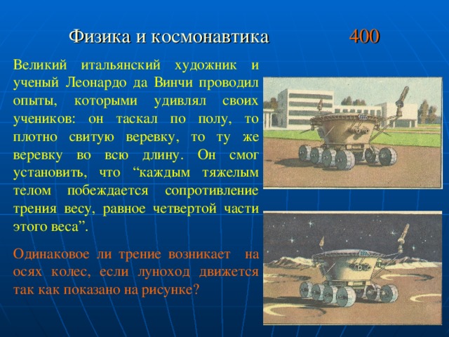 Физика и космонавтика 400 Великий итальянский художник и ученый Леонардо да Винчи проводил опыты, которыми удивлял своих учеников: он таскал по полу, то плотно свитую веревку, то ту же веревку во всю длину. Он смог установить, что “каждым тяжелым телом побеждается сопротивление трения весу, равное четвертой части этого веса”. Одинаковое ли трение возникает на осях колес, если луноход движется так как показано на рисунке?