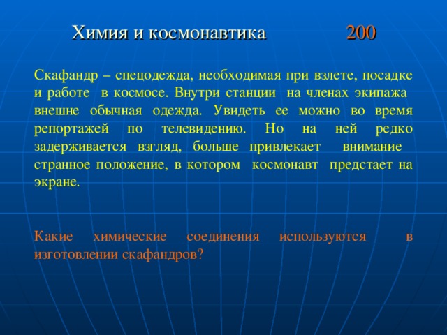 Химия и космонавтика 200 Скафандр – спецодежда, необходимая при взлете, посадке и работе в космосе. Внутри станции на членах экипажа внешне обычная одежда. Увидеть ее можно во время репортажей по телевидению. Но на ней редко задерживается взгляд, больше привлекает внимание странное положение, в котором космонавт предстает на экране. Какие химические соединения используются в изготовлении скафандров?