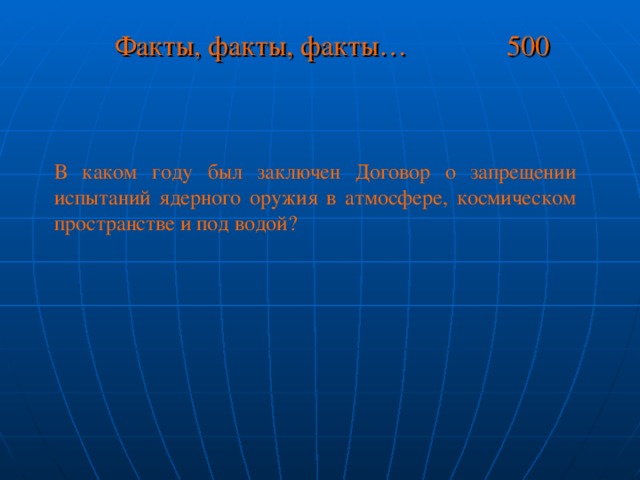 Факты, факты, факты… 500 В каком году был заключен Договор о запрещении испытаний ядерного оружия в атмосфере, космическом пространстве и под водой?