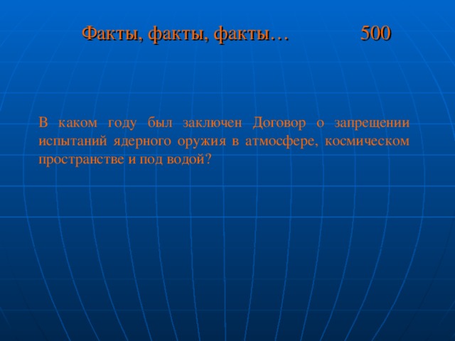 Факты, факты, факты… 500 В каком году был заключен Договор о запрещении испытаний ядерного оружия в атмосфере, космическом пространстве и под водой?