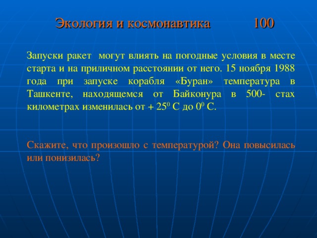 Экология и космонавтика 100 Запуски ракет могут влиять на погодные условия в месте старта и на приличном расстоянии от него. 15 ноября 1988 года при запуске корабля «Буран» температура в Ташкенте, находящемся от Байконура в 500- стах километрах изменилась от + 25 0 С до 0 0 С. Скажите, что произошло с температурой? Она повысилась или понизилась?