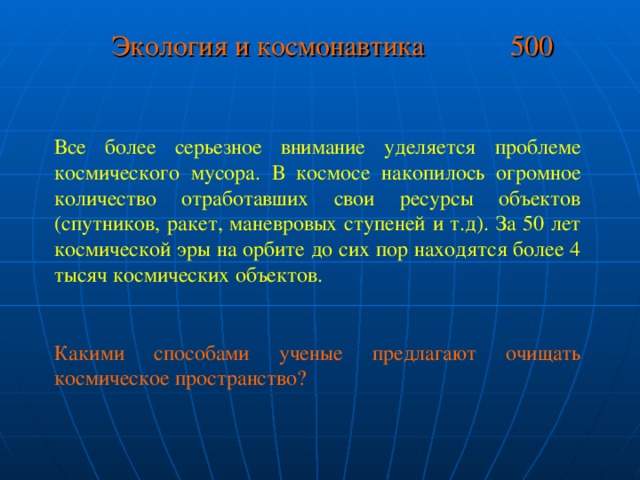 Экология и космонавтика 500 Все более серьезное внимание уделяется проблеме космического мусора. В космосе накопилось огромное количество отработавших свои ресурсы объектов (спутников, ракет, маневровых ступеней и т.д). За 50 лет космической эры на орбите до сих пор находятся более 4 тысяч космических объектов. Какими способами ученые предлагают очищать космическое пространство?