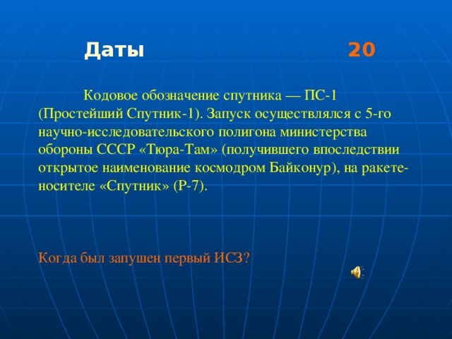 Даты 20   Кодовое обозначение спутника — ПС-1 (Простейший Спутник-1). Запуск осуществлялся с 5-го научно-исследовательского полигона министерства обороны СССР «Тюра-Там» (получившего впоследствии открытое наименование космодром Байконур), на ракете-носителе «Спутник» (Р-7). Когда был запушен первый ИСЗ?