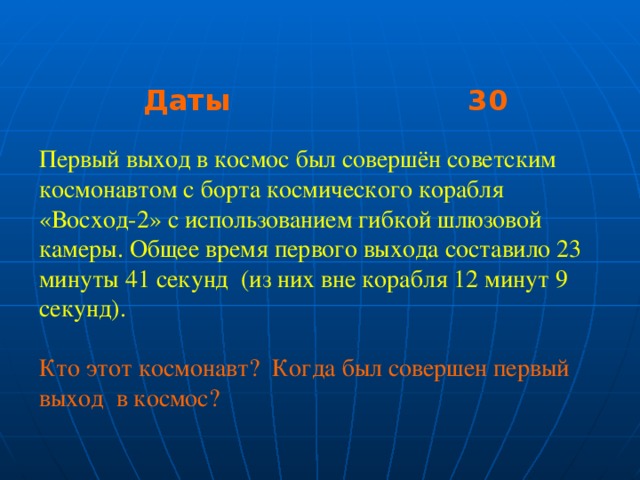 Даты 30 Даты 30 Даты 30 Первый выход в космос был совершён советским космонавтом с борта космического корабля «Восход-2» с использованием гибкой шлюзовой камеры. Общее время первого выхода составило 23 минуты 41 секунд (из них вне корабля 12 минут 9 секунд). Кто этот космонавт? Когда был совершен первый выход в космос?