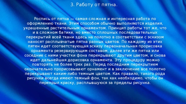 3. Работу от пятна. Роспись от пятна — самая сложная и интересная работа по оформлению ткани. Этим способом обычно выполняются изделия, украшенные растительным орнаментом. Принцип работы тот же, что и в сложном батике, но вместо сплошных последовательных перекрытий всей ткани здесь на полотно в соответствии с эскизом наносят расплывчатые пятна разных цветов. По каждому из этих пятен идет соответствующая эскизу первоначальная прорисовка орнамента резервирующим составом, далее эти же пятна или соседние с ними участки фона перекрывают другим цветом, и снова идет дальнейшая дорисовка орнамента. Эту процедуру можно повторять не более трех раз. Перед последним перекрытием окончательно прорисовывают орнамент и в заключение все полотно перекрывают каким-либо темным цветом. Как правило, такого рода рисунки всегда имеют темный фон, так как необходимо, чтобы он перекрыл краску, расплывшуюся за пределы рисунка. 