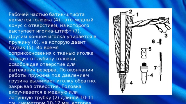 Рабочей частью батик-штифта является головка (4) - это медный конус с отверстием, из которого выступает иголка-штифт (7). Другим концом иголка упирается в пружину (6), на которую давит грузик (5). Во время соприкосновения с тканью иголка заходит в глубину головки, освобождая отверстие для вытекания резерва. По окончании работы пружина под давлением грузика выжимает иголку обратно, закрывая отверстие. Головка вкручивается в медную или латунную трубку (2) длиной 10-11 см, диаметром 10-12 мм, которая помещается в деревянный, картонный или пластмассовый футляр (1). Верхняя часть трубки выступает на 3-5 мм и остается открытой. 