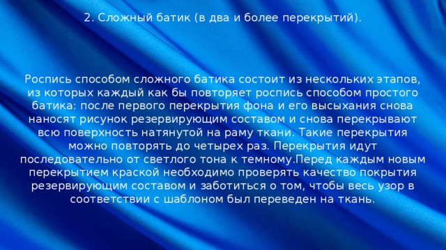 2. Сложный батик (в два и более перекрытий). Роспись способом сложного батика состоит из нескольких этапов, из которых каждый как бы повторяет роспись способом простого батика: после первого перекрытия фона и его высыхания снова наносят рисунок резервирующим составом и снова перекрывают всю поверхность натянутой на раму ткани. Такие перекрытия можно повторять до четырех раз. Перекрытия идут последовательно от светлого тона к темному.Перед каждым новым перекрытием краской необходимо проверять качество покрытия резервирующим составом и заботиться о том, чтобы весь узор в соответствии с шаблоном был переведен на ткань. 