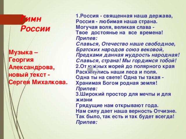  1.Россия - священная наша держава,  Россия - любимая наша страна.  Могучая воля, великая слава -  Твое достоянье на все времена!  Припев:  Славься, Отечество наше свободное,  Братских народов союз вековой,  Предками данная мудрость народная!  Славься, страна! Мы гордимся тобой!  2.От южных морей до полярного края  Раскинулись наши леса и поля.  Одна ты на свете! Одна ты такая -  Хранимая Богом родная земля!  Припев: 3.Широкий простор для мечты и для жизни  Грядущие нам открывают года.  Нам силу дает наша верность Отчизне.  Так было, так есть и так будет всегда!  Припев:      Гимн  России   Музыка – Георгия Александрова, новый текст - Сергея Михалкова.   