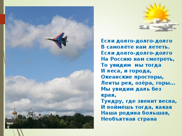 Если долго-долго-долго В самолёте нам лететь. Если долго-долго-долго На Россию нам смотреть, То увидим мы тогда И леса, и города, Океанские просторы, Ленты рек, озёра, горы… Мы увидим даль без края, Тундру, где звенит весна, И поймёшь тогда, какая Наша родина большая, Необъятная страна 