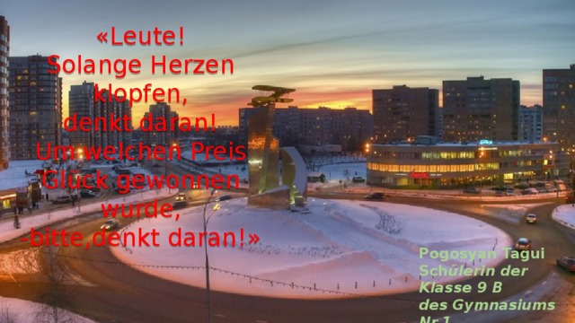 «Leute!  Solange Herzen  klopfen,  denkt daran!  Um welchen Preis Glück gewonnen wurde,  -bitte,denkt daran!»   Pogosyan Tagui Sch ülerin der Klasse 9 B des Gymnasiums Nr.1 der Stadt Mytischtschi. 