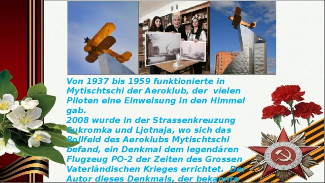 Von 1937 bis 1959 funktionierte in Mytischtschi der Aeroklub, der  vielen Piloten eine Einweisung in den Himmel gab. 2008 wurde in der Strassenkreuzung Sukromka und Ljotnaja, wo sich das Rollfeld des Aeroklubs Mytischtschi befand, ein Denkmal dem legendären Flugzeug PO-2 der Zeiten des Grossen Vaterländischen Krieges errichtet.  Der Autor dieses Denkmals, der bekannte russische Künstler Walerij Wladimirowitsch Androssow, arbeitet in unserem Gymnasium als Technologielehrer. 