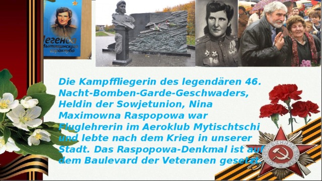 Die Kampffliegerin des legendären 46. Nacht-Bomben-Garde-Geschwaders, Heldin der Sowjetunion, Nina Maximowna Raspopowa war Fluglehrerin im Aeroklub Mytischtschi und lebte nach dem Krieg in unserer Stadt. Das Raspopowa-Denkmal ist auf dem Baulevard der Veteranen gesetzt. 